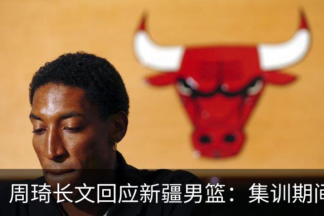 周琦长文回应新疆男篮：集训期间多次遭遇恐吓