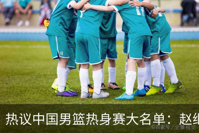 热议中国男篮热身赛大名单：赵继伟成年龄最大老将 广东中锋有望获重用