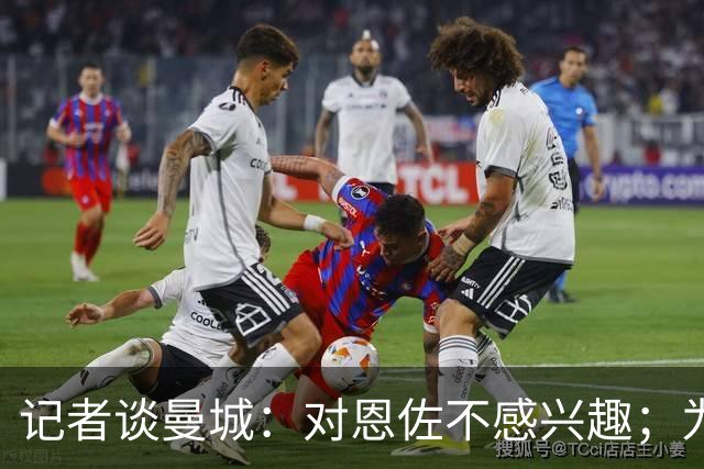记者谈曼城：对恩佐不感兴趣；为何不请恩里克？这问题没有意义