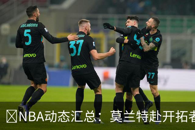 🚨NBA动态汇总：莫兰特赴开拓者 哈登商讨续约 追梦助力追詹眉
