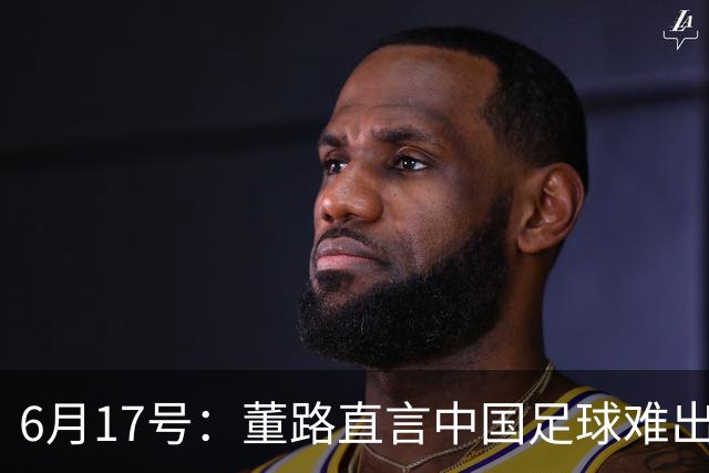 6月17号：董路直言中国足球难出C罗，天赋才是真正的关键，平台引导未来或能出巨星