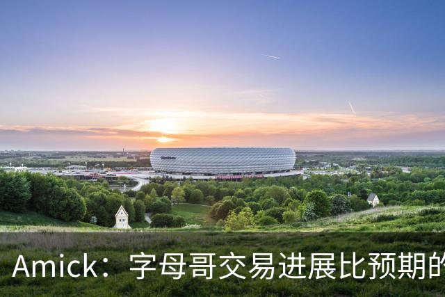 Amick：字母哥交易进展比预期的要慢 雄鹿对整体回报感到失望
